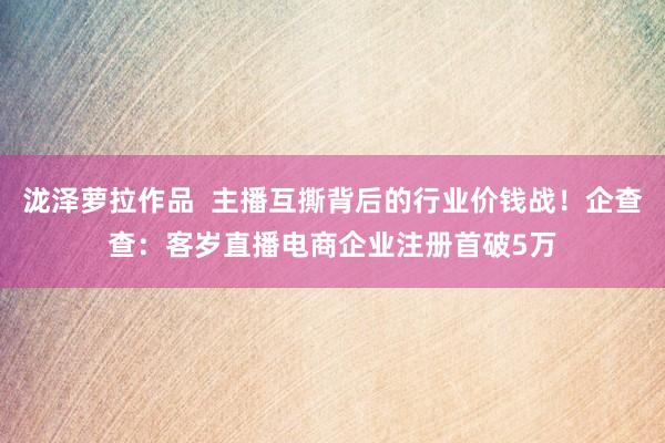 泷泽萝拉作品  主播互撕背后的行业价钱战！企查查：客岁直播电商企业注册首破5万