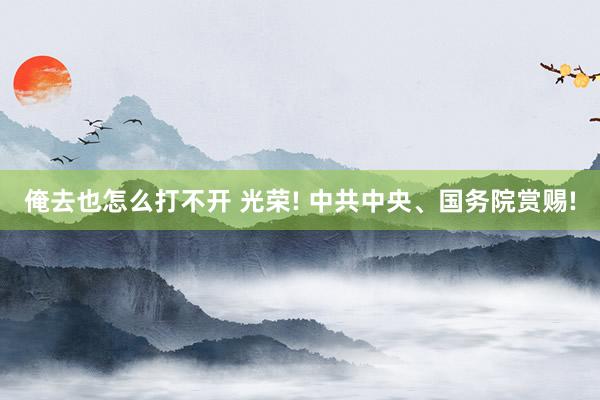 俺去也怎么打不开 光荣! 中共中央、国务院赏赐!
