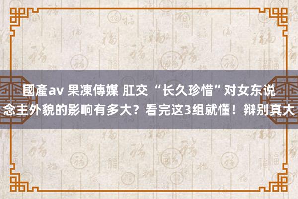 國產av 果凍傳媒 肛交 “长久珍惜”对女东说念主外貌的影响有多大？看完这3组就懂！辩别真大