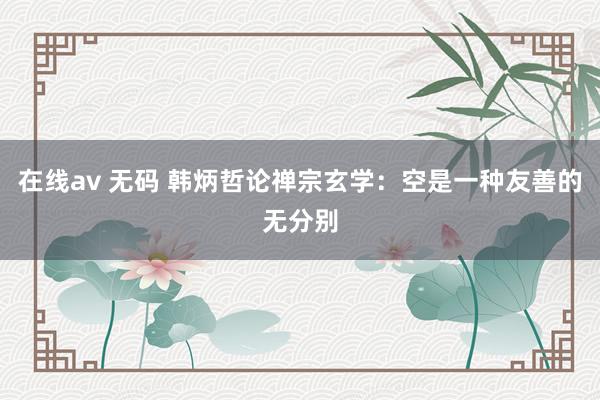 在线av 无码 韩炳哲论禅宗玄学：空是一种友善的无分别