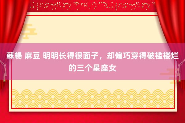 蘇暢 麻豆 明明长得很面子，却偏巧穿得破褴褛烂的三个星座女