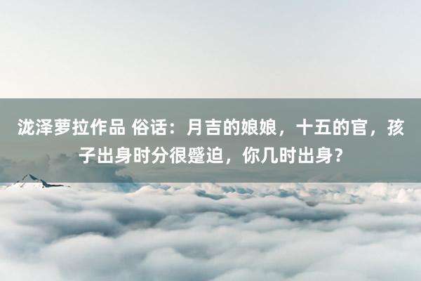 泷泽萝拉作品 俗话：月吉的娘娘，十五的官，孩子出身时分很蹙迫，你几时出身？