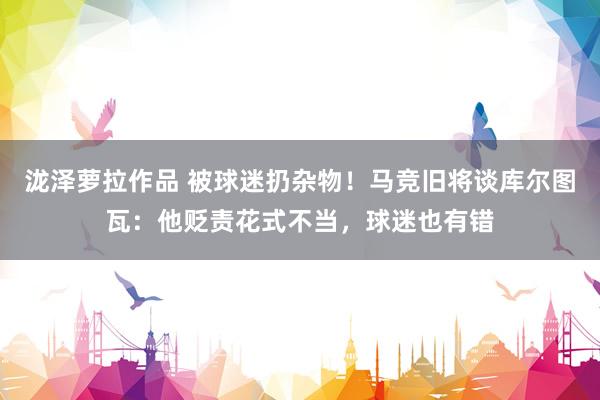 泷泽萝拉作品 被球迷扔杂物！马竞旧将谈库尔图瓦：他贬责花式不当，球迷也有错