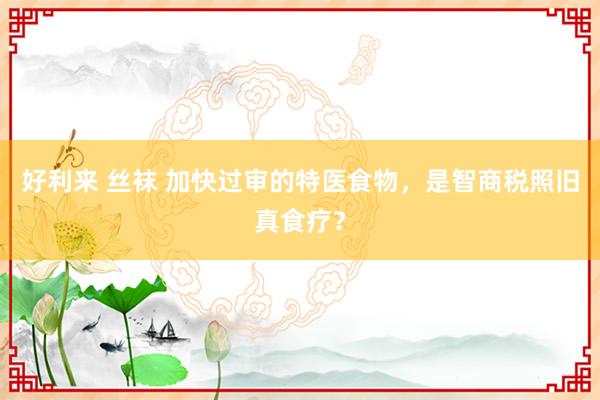 好利来 丝袜 加快过审的特医食物，是智商税照旧真食疗？