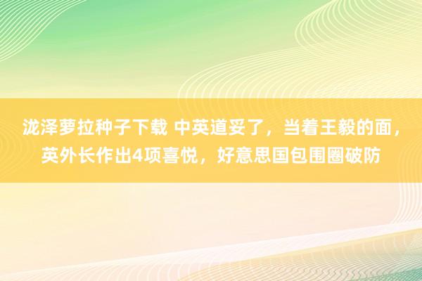 泷泽萝拉种子下载 中英道妥了，当着王毅的面，英外长作出4项喜悦，好意思国包围圈破防