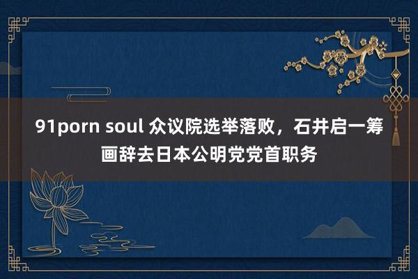 91porn soul 众议院选举落败，石井启一筹画辞去日本公明党党首职务