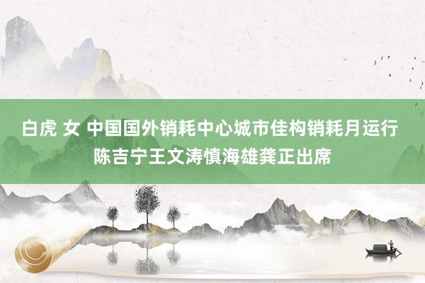 白虎 女 中国国外销耗中心城市佳构销耗月运行 陈吉宁王文涛慎海雄龚正出席