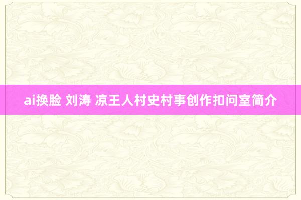 ai换脸 刘涛 凉王人村史村事创作扣问室简介