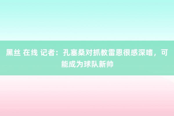 黑丝 在线 记者：孔塞桑对抓教雷恩很感深嗜，可能成为球队新帅
