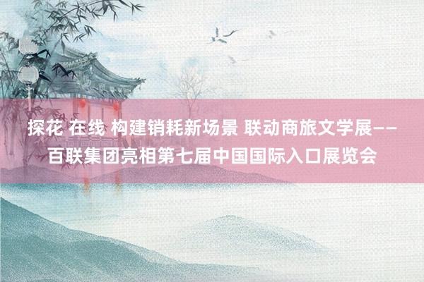 探花 在线 构建销耗新场景 联动商旅文学展——百联集团亮相第七届中国国际入口展览会