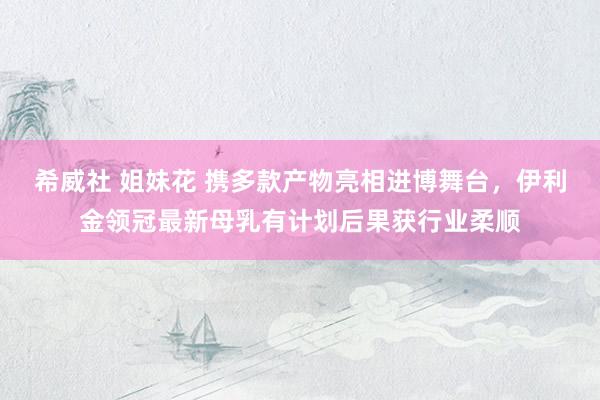 希威社 姐妹花 携多款产物亮相进博舞台，伊利金领冠最新母乳有计划后果获行业柔顺