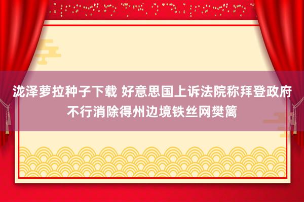 泷泽萝拉种子下载 好意思国上诉法院称拜登政府不行消除得州边境铁丝网樊篱