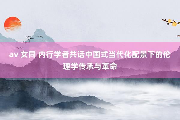 av 女同 内行学者共话中国式当代化配景下的伦理学传承与革命