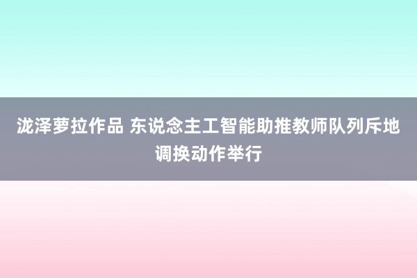 泷泽萝拉作品 东说念主工智能助推教师队列斥地调换动作举行