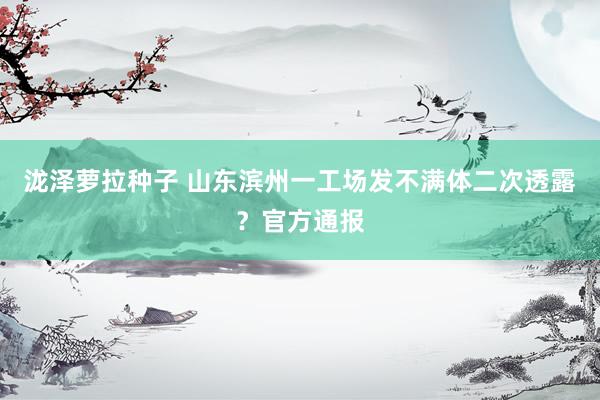 泷泽萝拉种子 山东滨州一工场发不满体二次透露？官方通报