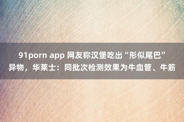 91porn app 网友称汉堡吃出“形似尾巴”异物，华莱士：同批次检测效果为牛血管、牛筋
