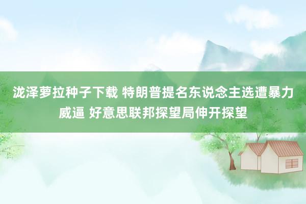 泷泽萝拉种子下载 特朗普提名东说念主选遭暴力威逼 好意思联邦探望局伸开探望