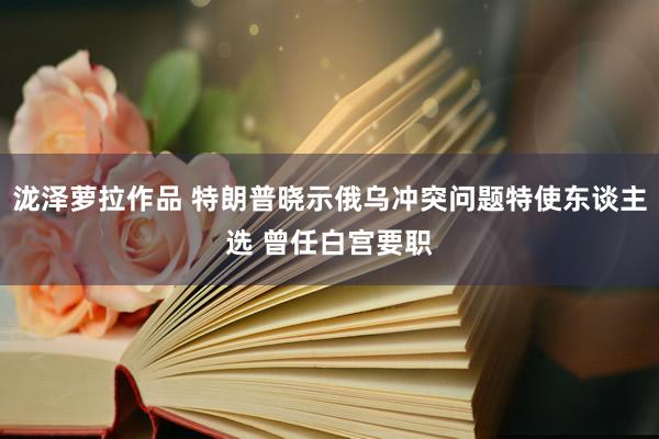 泷泽萝拉作品 特朗普晓示俄乌冲突问题特使东谈主选 曾任白宫要职