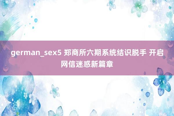 german_sex5 郑商所六期系统结识脱手 开启网信迷惑新篇章