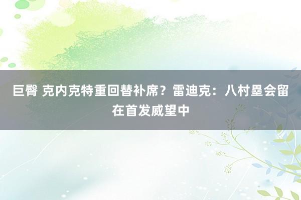 巨臀 克内克特重回替补席？雷迪克：八村塁会留在首发威望中
