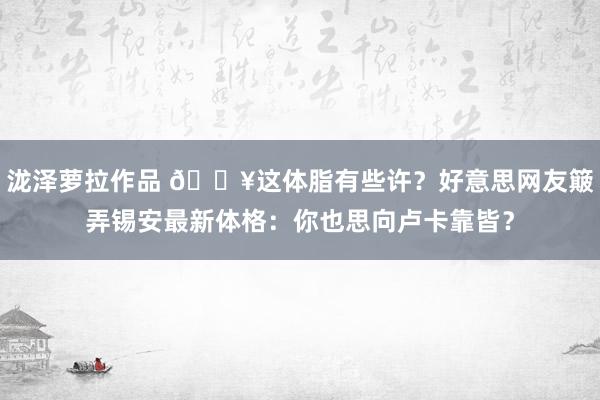 泷泽萝拉作品 😥这体脂有些许？好意思网友簸弄锡安最新体格：你也思向卢卡靠皆？
