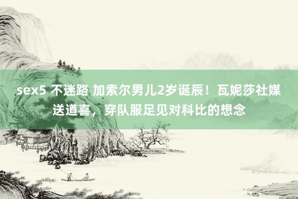 sex5 不迷路 加索尔男儿2岁诞辰！瓦妮莎社媒送道喜，穿队服足见对科比的想念
