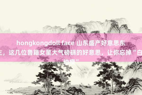hongkongdoll face 山东盛产好意思东说念主，这几位鲁籍女星大气磅礴的好意思，让你忘掉“白幼瘦”