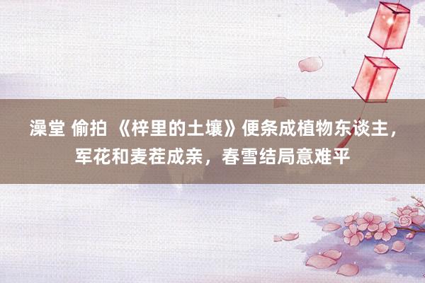 澡堂 偷拍 《梓里的土壤》便条成植物东谈主，军花和麦茬成亲，春雪结局意难平