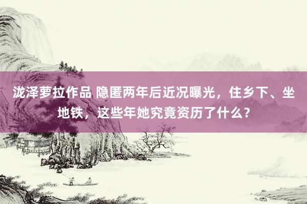 泷泽萝拉作品 隐匿两年后近况曝光，住乡下、坐地铁，这些年她究竟资历了什么？
