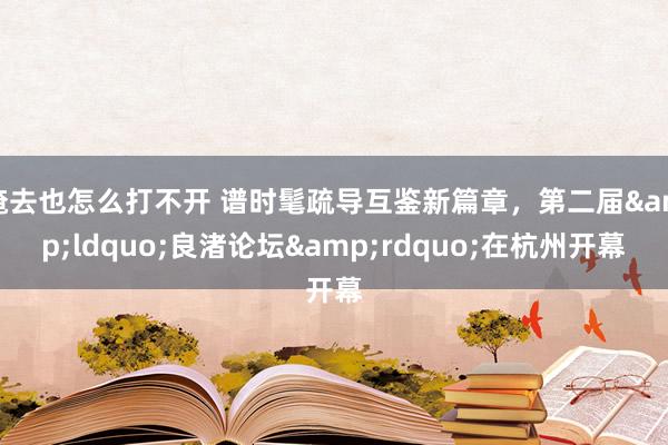 俺去也怎么打不开 谱时髦疏导互鉴新篇章，第二届&ldquo;良渚论坛&rdquo;在杭州开幕