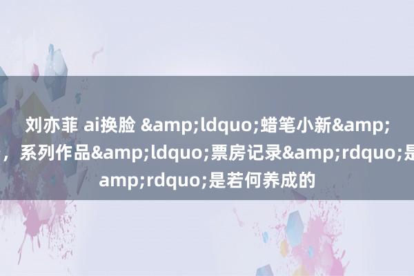 刘亦菲 ai换脸 &ldquo;蜡笔小新&rdquo;来喽，系列作品&ldquo;票房记录&rdquo;是若何养成的