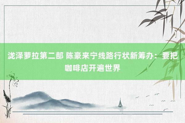 泷泽萝拉第二部 陈豪来宁线路行状新筹办：要把咖啡店开遍世界