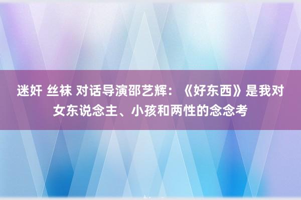 迷奸 丝袜 对话导演邵艺辉：《好东西》是我对女东说念主、小孩和两性的念念考