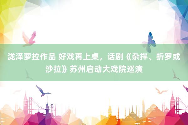 泷泽萝拉作品 好戏再上桌，话剧《杂拌、折罗或沙拉》苏州启动大戏院巡演