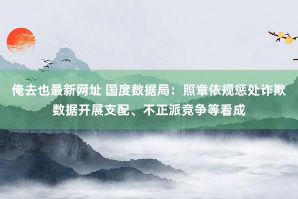 俺去也最新网址 国度数据局：照章依规惩处诈欺数据开展支配、不正派竞争等看成