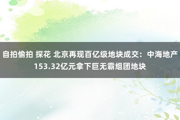 自拍偷拍 探花 北京再现百亿级地块成交：中海地产153.32亿元拿下巨无霸组团地块