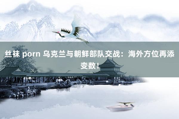 丝袜 porn 乌克兰与朝鲜部队交战：海外方位再添变数！