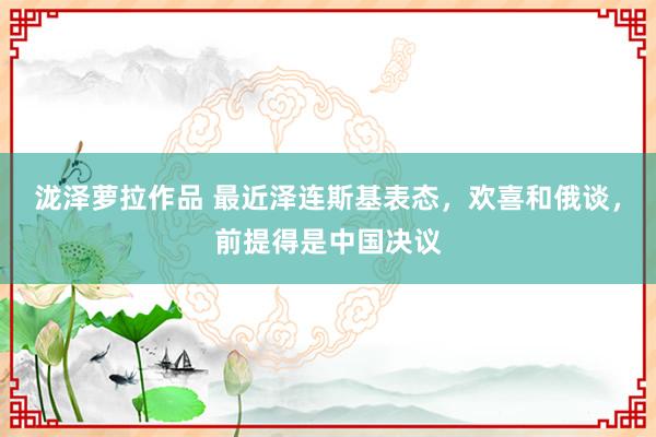 泷泽萝拉作品 最近泽连斯基表态，欢喜和俄谈，前提得是中国决议