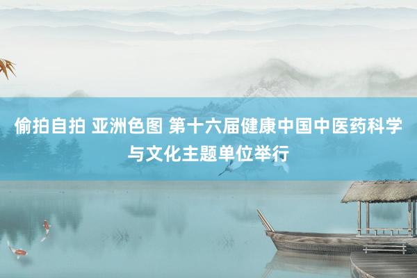 偷拍自拍 亚洲色图 第十六届健康中国中医药科学与文化主题单位举行