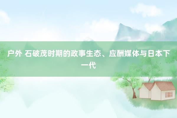 户外 石破茂时期的政事生态、应酬媒体与日本下一代