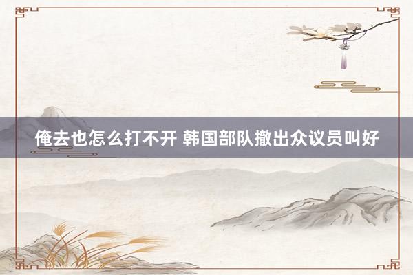 俺去也怎么打不开 韩国部队撤出众议员叫好