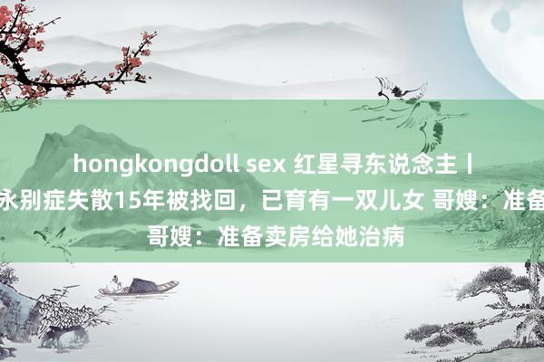 hongkongdoll sex 红星寻东说念主丨女硕士患精神永别症失散15年被找回，已育有一双儿女 哥嫂：准备卖房给她治病