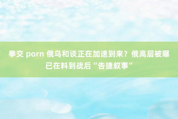 拳交 porn 俄乌和谈正在加速到来？俄高层被曝已在料到战后“告捷叙事”