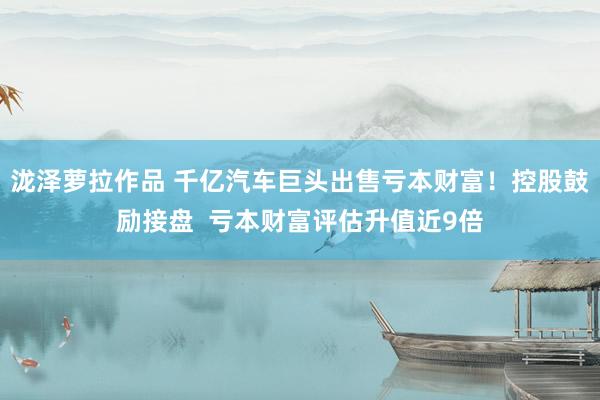 泷泽萝拉作品 千亿汽车巨头出售亏本财富！控股鼓励接盘  亏本财富评估升值近9倍