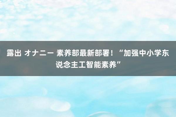 露出 オナニー 素养部最新部署！“加强中小学东说念主工智能素养”