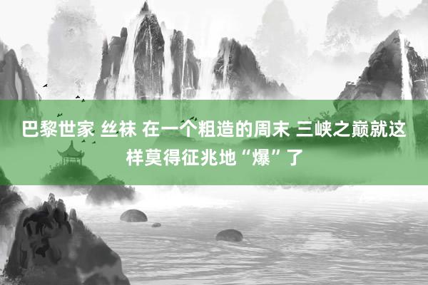巴黎世家 丝袜 在一个粗造的周末 三峡之巅就这样莫得征兆地“爆”了