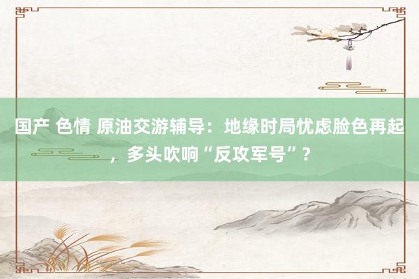 国产 色情 原油交游辅导：地缘时局忧虑脸色再起，多头吹响“反攻军号”？