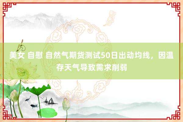 美女 自慰 自然气期货测试50日出动均线，因温存天气导致需求削弱