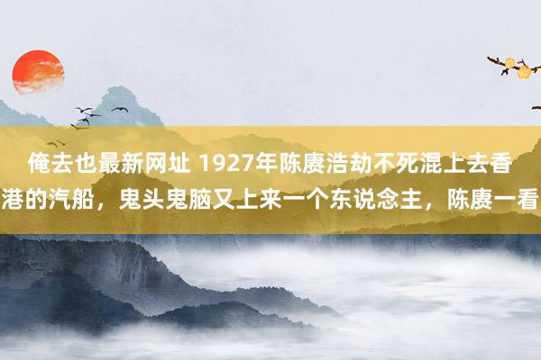 俺去也最新网址 1927年陈赓浩劫不死混上去香港的汽船，鬼头鬼脑又上来一个东说念主，陈赓一看