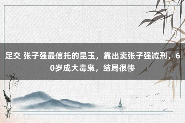 足交 张子强最信托的昆玉，靠出卖张子强减刑，60岁成大毒枭，结局很惨